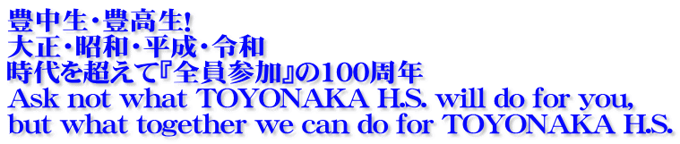 豊中生・豊高生！ 大正・昭和・平成・令和　 時代を超えて『全員参加』の100周年 Ask not what TOYONAKA H.S. will do for you, but what together we can do for TOYONAKA H.S.